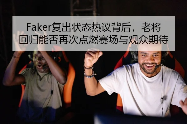 Faker复出状态热议背后，老将回归能否再次点燃赛场与观众期待