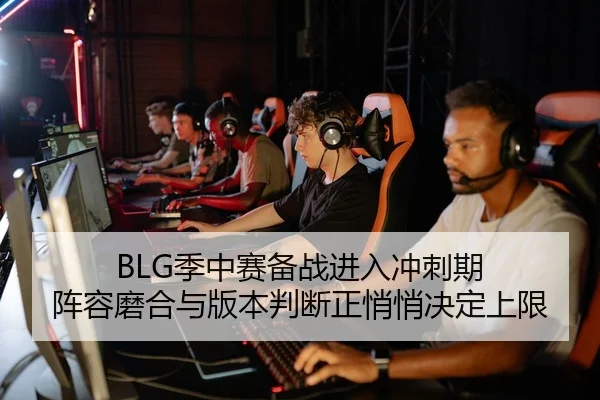 BLG季中赛备战进入冲刺期 阵容磨合与版本判断正悄悄决定上限